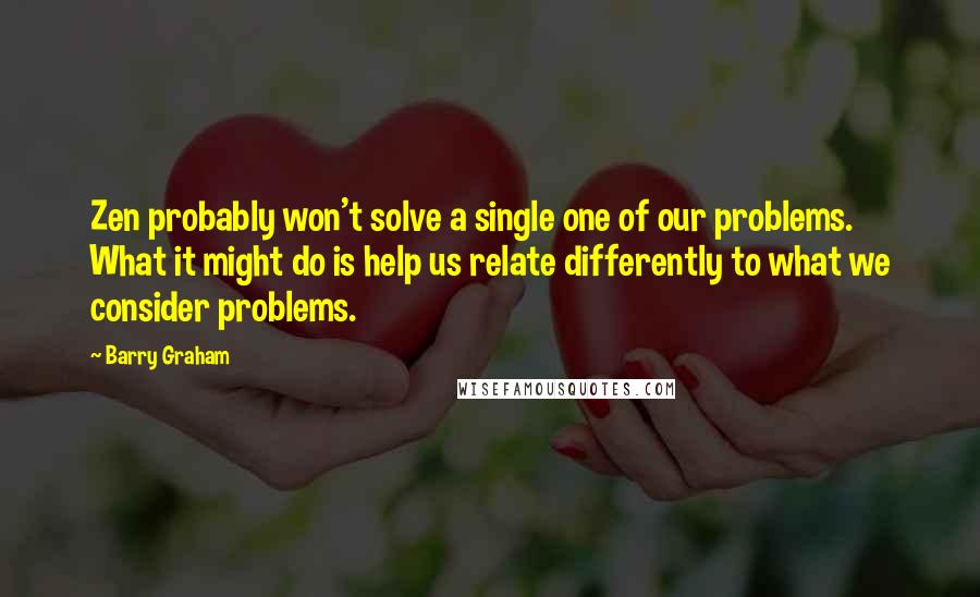 Barry Graham Quotes: Zen probably won't solve a single one of our problems. What it might do is help us relate differently to what we consider problems.