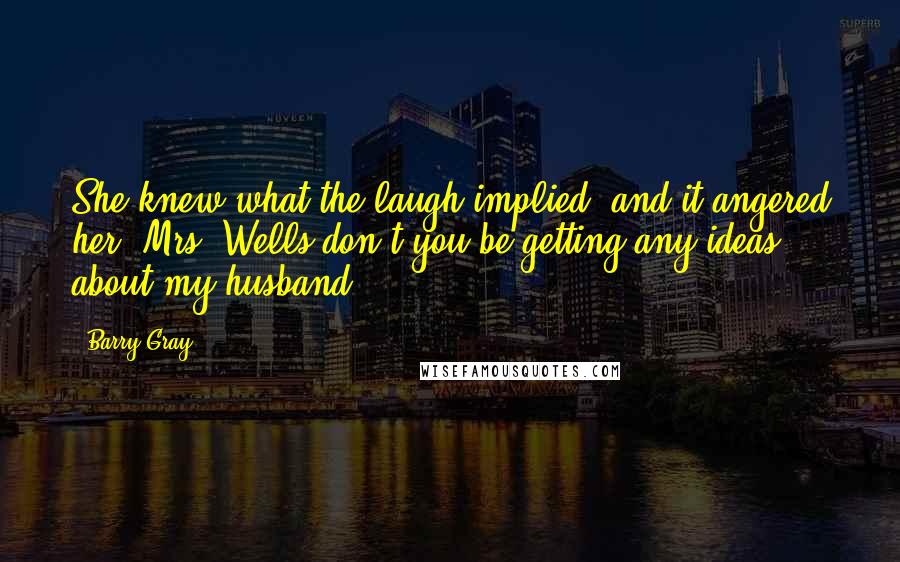 Barry Gray Quotes: She knew what the laugh implied, and it angered her. Mrs. Wells don't you be getting any ideas about my husband.