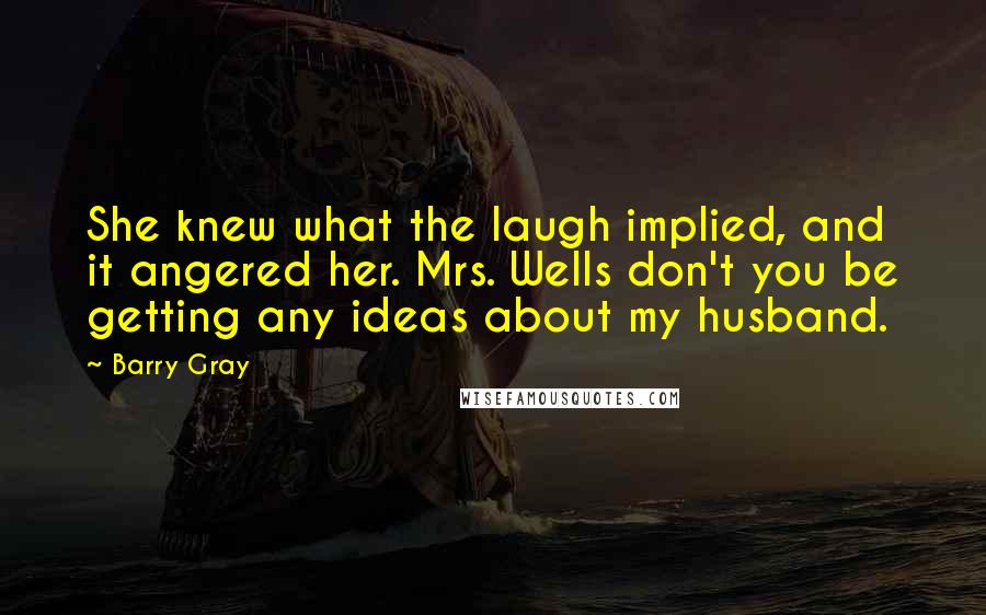 Barry Gray Quotes: She knew what the laugh implied, and it angered her. Mrs. Wells don't you be getting any ideas about my husband.