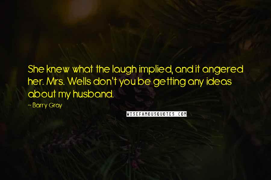 Barry Gray Quotes: She knew what the laugh implied, and it angered her. Mrs. Wells don't you be getting any ideas about my husband.