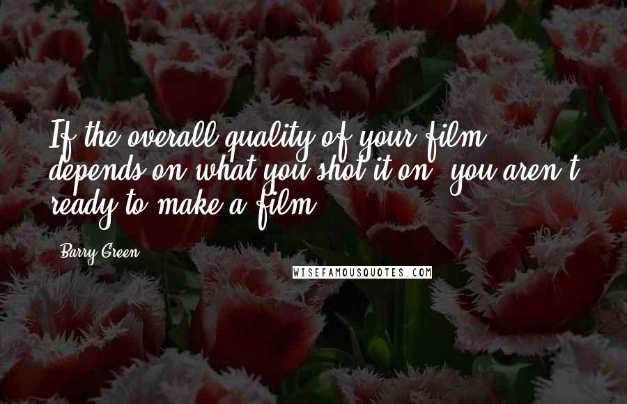 Barry Green Quotes: If the overall quality of your film depends on what you shot it on, you aren't ready to make a film.