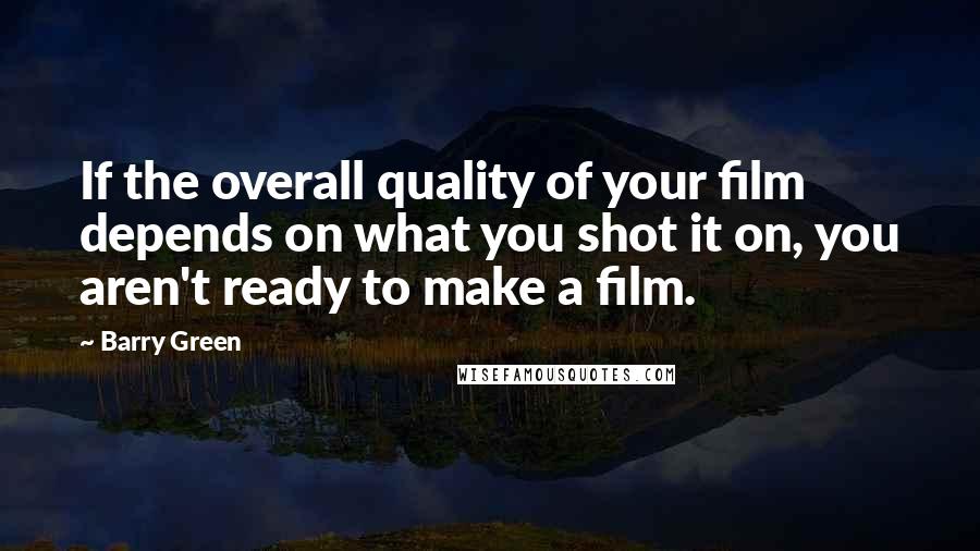 Barry Green Quotes: If the overall quality of your film depends on what you shot it on, you aren't ready to make a film.