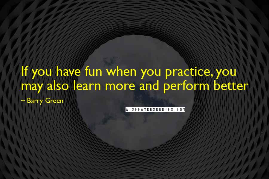 Barry Green Quotes: If you have fun when you practice, you may also learn more and perform better