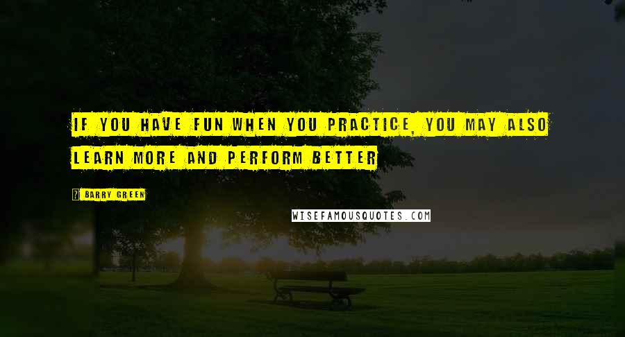 Barry Green Quotes: If you have fun when you practice, you may also learn more and perform better