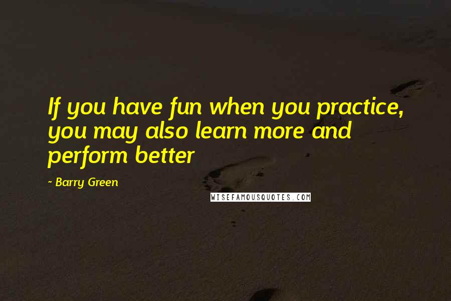 Barry Green Quotes: If you have fun when you practice, you may also learn more and perform better