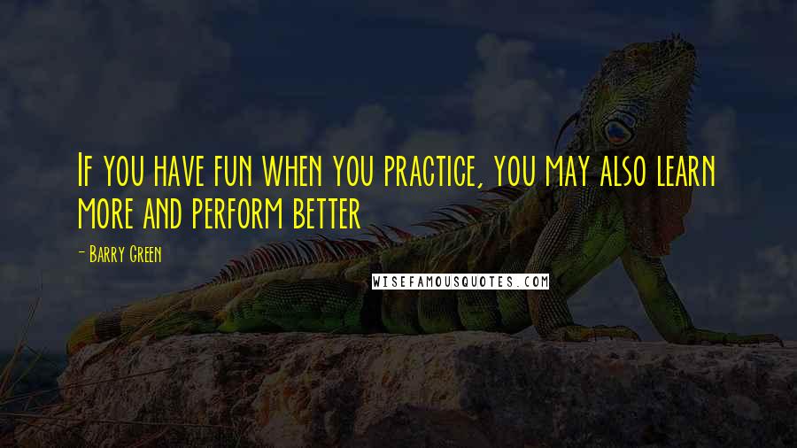 Barry Green Quotes: If you have fun when you practice, you may also learn more and perform better