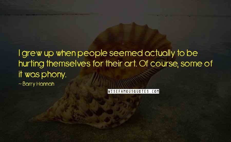 Barry Hannah Quotes: I grew up when people seemed actually to be hurting themselves for their art. Of course, some of it was phony.