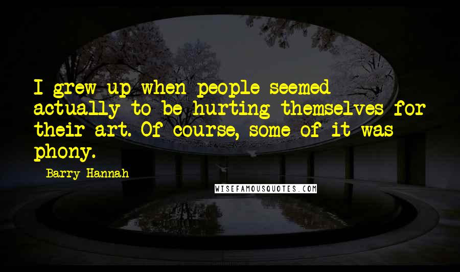 Barry Hannah Quotes: I grew up when people seemed actually to be hurting themselves for their art. Of course, some of it was phony.