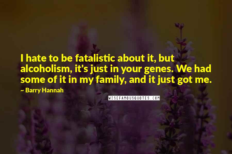 Barry Hannah Quotes: I hate to be fatalistic about it, but alcoholism, it's just in your genes. We had some of it in my family, and it just got me.