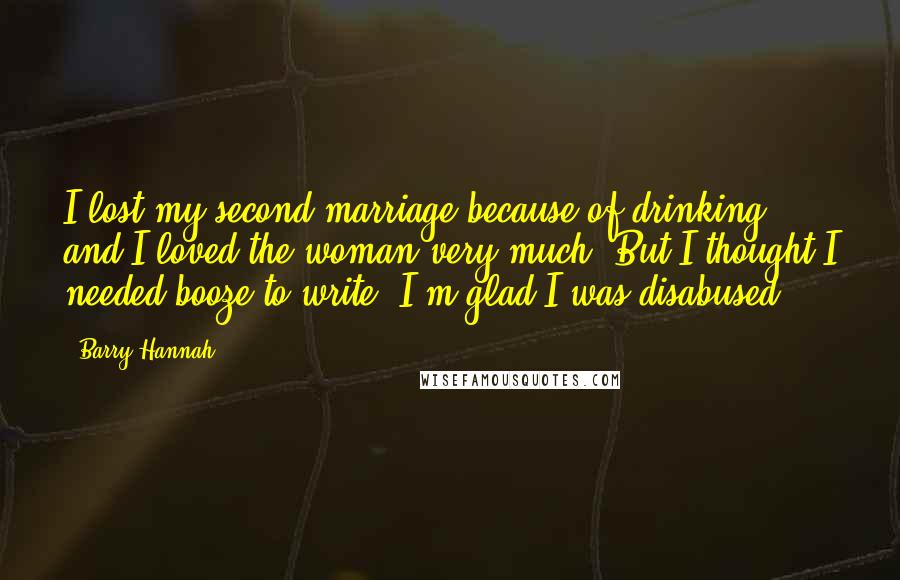 Barry Hannah Quotes: I lost my second marriage because of drinking, and I loved the woman very much. But I thought I needed booze to write. I'm glad I was disabused.