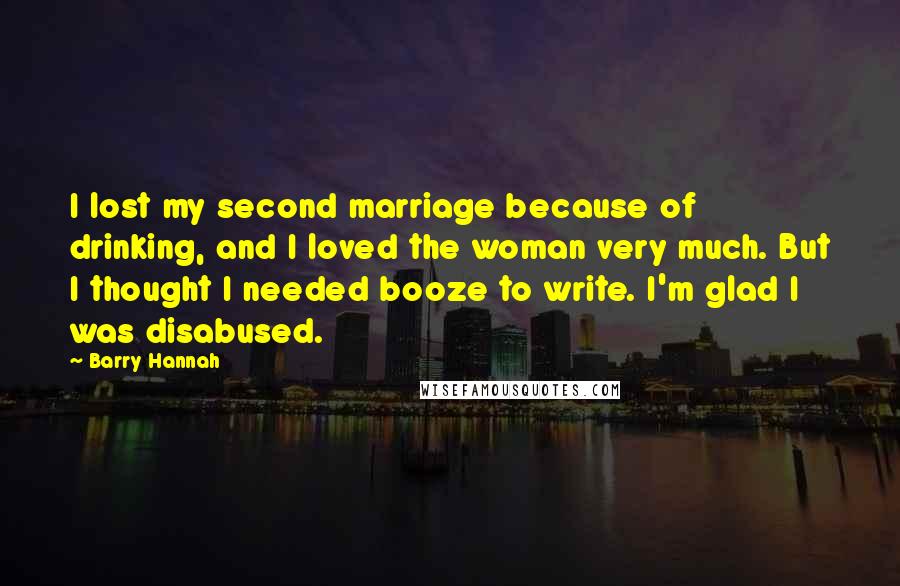 Barry Hannah Quotes: I lost my second marriage because of drinking, and I loved the woman very much. But I thought I needed booze to write. I'm glad I was disabused.