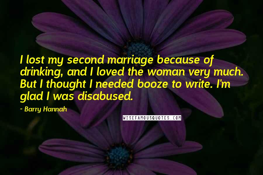 Barry Hannah Quotes: I lost my second marriage because of drinking, and I loved the woman very much. But I thought I needed booze to write. I'm glad I was disabused.