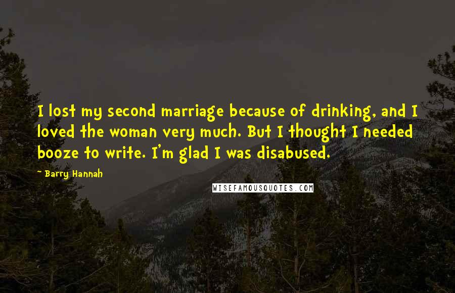 Barry Hannah Quotes: I lost my second marriage because of drinking, and I loved the woman very much. But I thought I needed booze to write. I'm glad I was disabused.