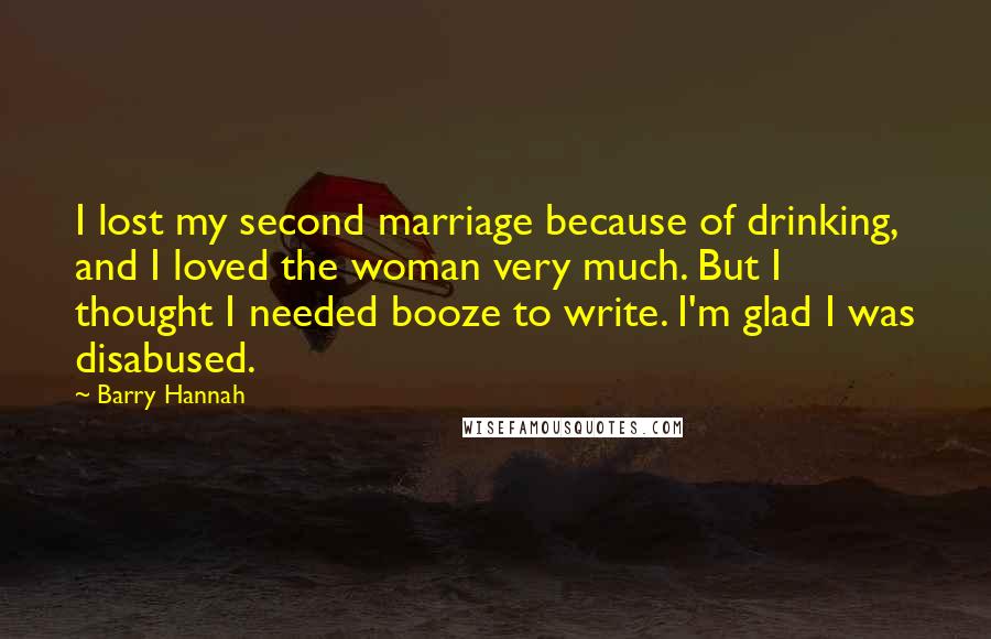 Barry Hannah Quotes: I lost my second marriage because of drinking, and I loved the woman very much. But I thought I needed booze to write. I'm glad I was disabused.