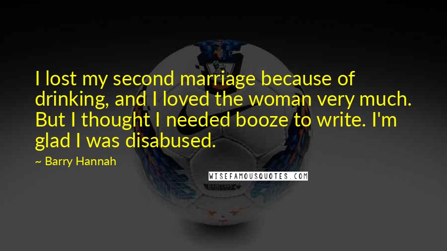 Barry Hannah Quotes: I lost my second marriage because of drinking, and I loved the woman very much. But I thought I needed booze to write. I'm glad I was disabused.