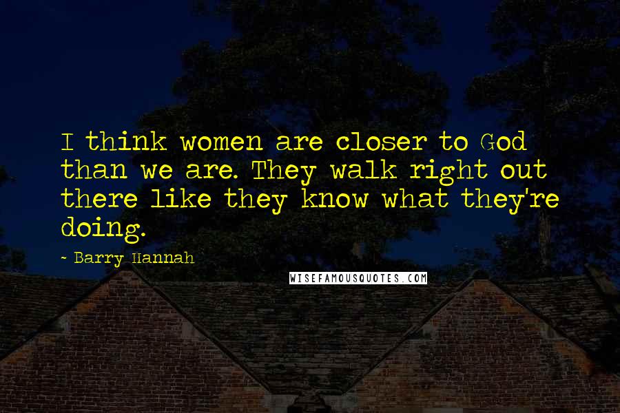 Barry Hannah Quotes: I think women are closer to God than we are. They walk right out there like they know what they're doing.