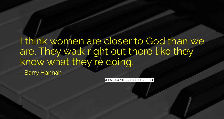 Barry Hannah Quotes: I think women are closer to God than we are. They walk right out there like they know what they're doing.