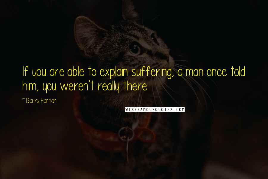 Barry Hannah Quotes: If you are able to explain suffering, a man once told him, you weren't really there.