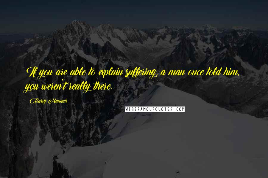 Barry Hannah Quotes: If you are able to explain suffering, a man once told him, you weren't really there.