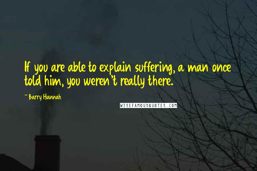 Barry Hannah Quotes: If you are able to explain suffering, a man once told him, you weren't really there.