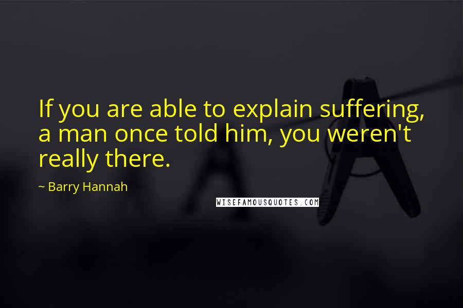 Barry Hannah Quotes: If you are able to explain suffering, a man once told him, you weren't really there.