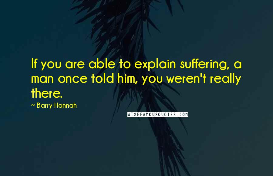 Barry Hannah Quotes: If you are able to explain suffering, a man once told him, you weren't really there.