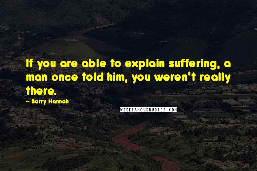 Barry Hannah Quotes: If you are able to explain suffering, a man once told him, you weren't really there.