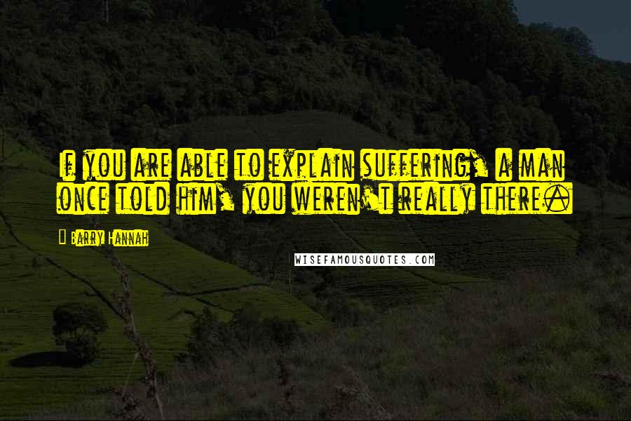 Barry Hannah Quotes: If you are able to explain suffering, a man once told him, you weren't really there.