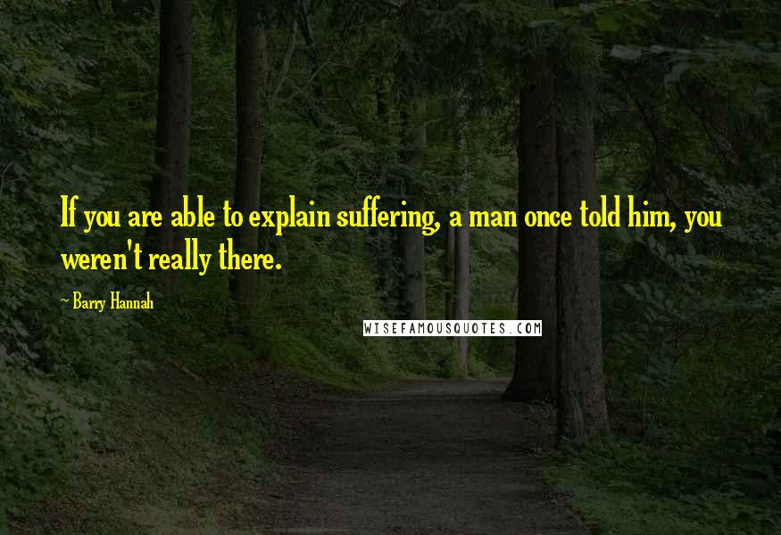 Barry Hannah Quotes: If you are able to explain suffering, a man once told him, you weren't really there.