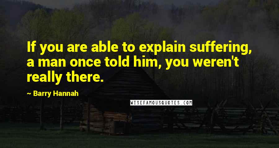 Barry Hannah Quotes: If you are able to explain suffering, a man once told him, you weren't really there.