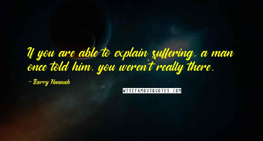 Barry Hannah Quotes: If you are able to explain suffering, a man once told him, you weren't really there.