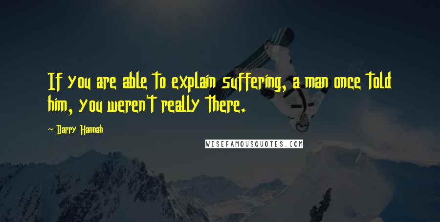 Barry Hannah Quotes: If you are able to explain suffering, a man once told him, you weren't really there.