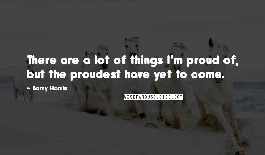 Barry Harris Quotes: There are a lot of things I'm proud of, but the proudest have yet to come.