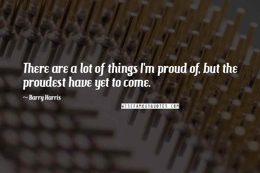 Barry Harris Quotes: There are a lot of things I'm proud of, but the proudest have yet to come.