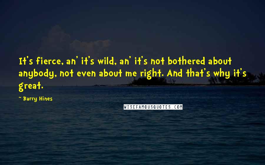 Barry Hines Quotes: It's fierce, an' it's wild, an' it's not bothered about anybody, not even about me right. And that's why it's great.