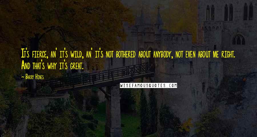 Barry Hines Quotes: It's fierce, an' it's wild, an' it's not bothered about anybody, not even about me right. And that's why it's great.