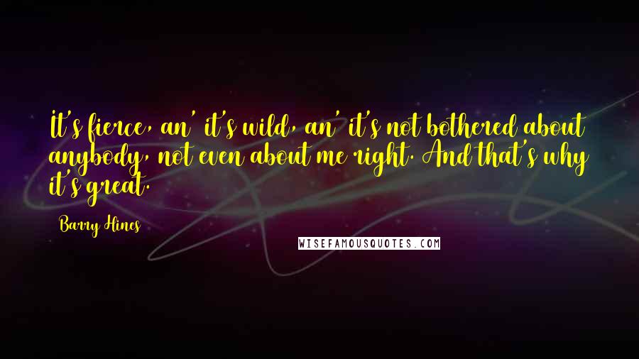 Barry Hines Quotes: It's fierce, an' it's wild, an' it's not bothered about anybody, not even about me right. And that's why it's great.