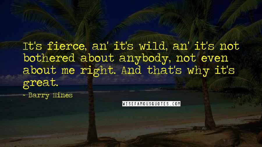 Barry Hines Quotes: It's fierce, an' it's wild, an' it's not bothered about anybody, not even about me right. And that's why it's great.