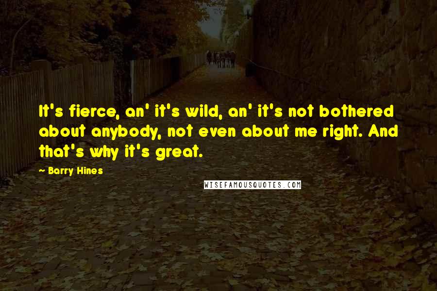 Barry Hines Quotes: It's fierce, an' it's wild, an' it's not bothered about anybody, not even about me right. And that's why it's great.