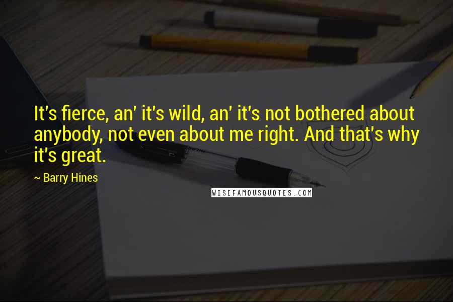 Barry Hines Quotes: It's fierce, an' it's wild, an' it's not bothered about anybody, not even about me right. And that's why it's great.