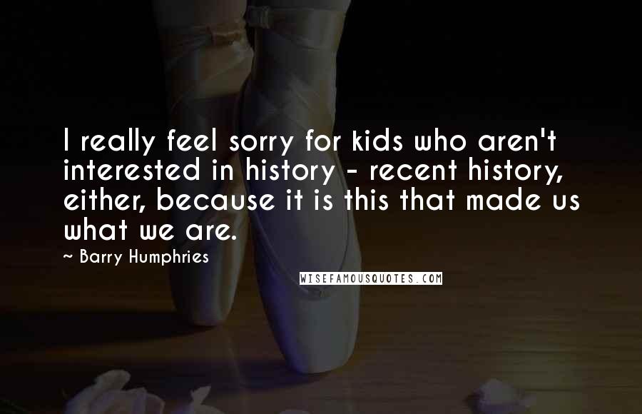 Barry Humphries Quotes: I really feel sorry for kids who aren't interested in history - recent history, either, because it is this that made us what we are.