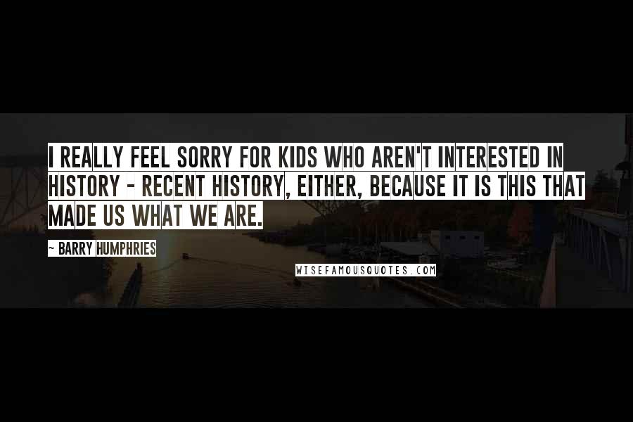 Barry Humphries Quotes: I really feel sorry for kids who aren't interested in history - recent history, either, because it is this that made us what we are.