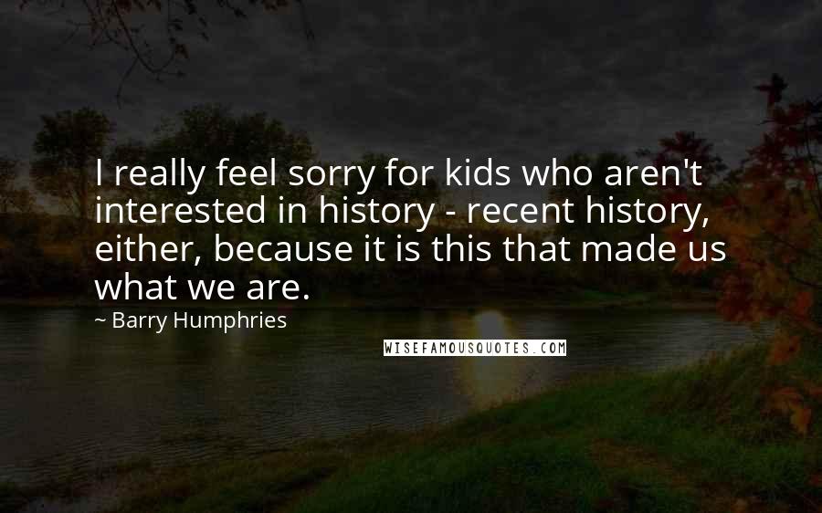 Barry Humphries Quotes: I really feel sorry for kids who aren't interested in history - recent history, either, because it is this that made us what we are.