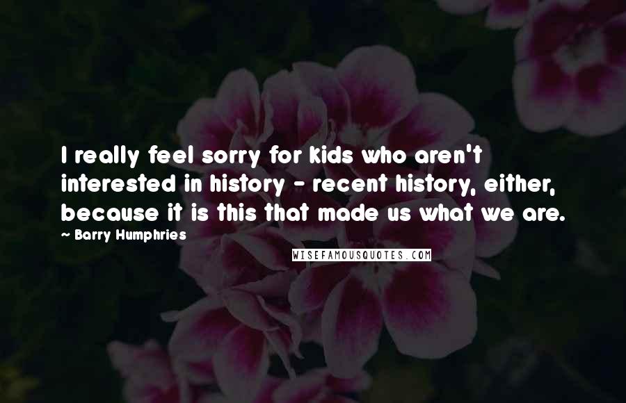 Barry Humphries Quotes: I really feel sorry for kids who aren't interested in history - recent history, either, because it is this that made us what we are.
