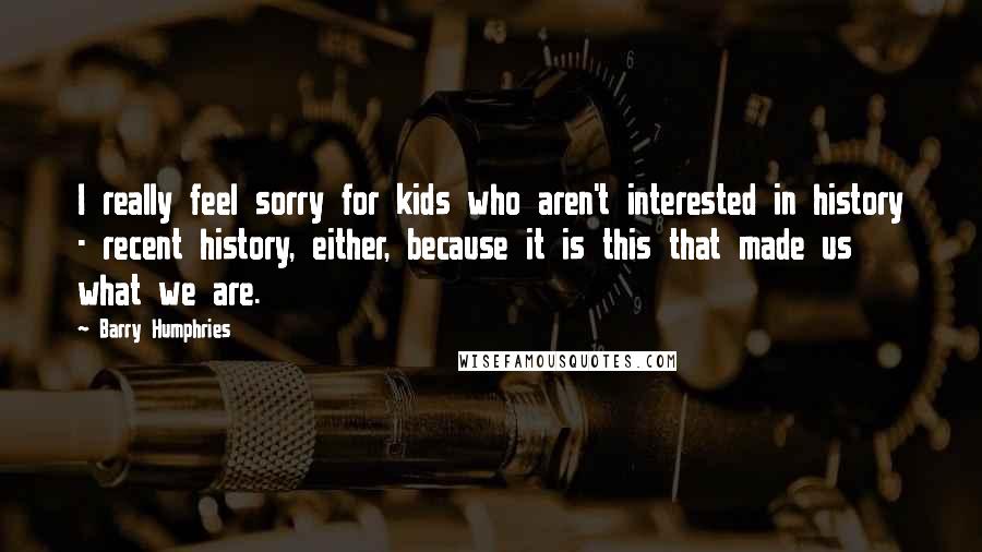 Barry Humphries Quotes: I really feel sorry for kids who aren't interested in history - recent history, either, because it is this that made us what we are.
