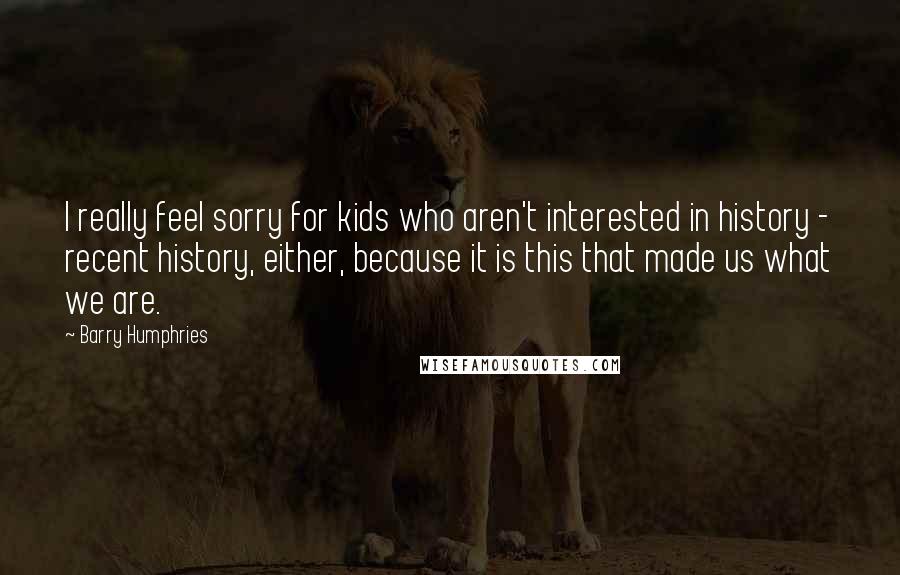 Barry Humphries Quotes: I really feel sorry for kids who aren't interested in history - recent history, either, because it is this that made us what we are.