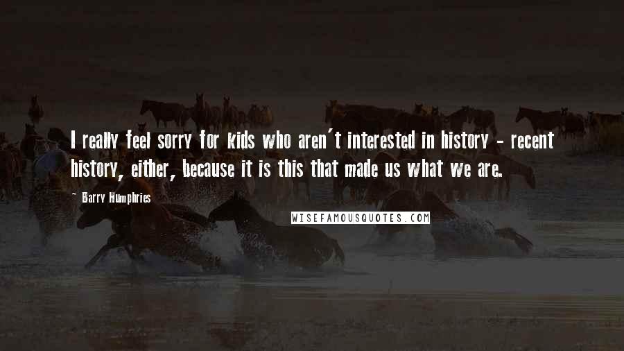 Barry Humphries Quotes: I really feel sorry for kids who aren't interested in history - recent history, either, because it is this that made us what we are.