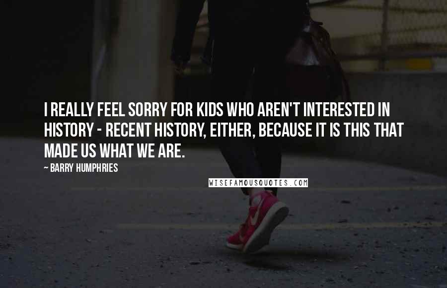 Barry Humphries Quotes: I really feel sorry for kids who aren't interested in history - recent history, either, because it is this that made us what we are.