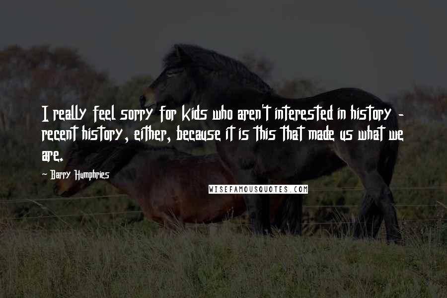 Barry Humphries Quotes: I really feel sorry for kids who aren't interested in history - recent history, either, because it is this that made us what we are.