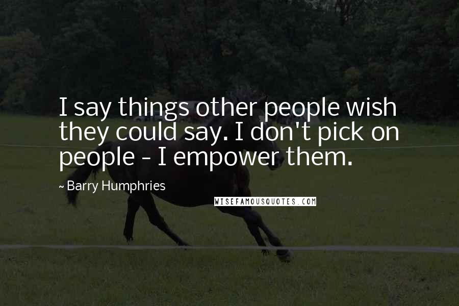 Barry Humphries Quotes: I say things other people wish they could say. I don't pick on people - I empower them.